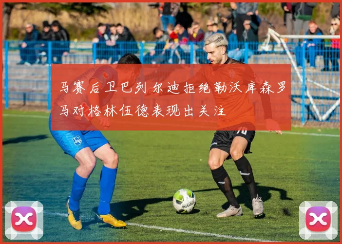 马赛后卫巴列尔迪拒绝勒沃库森罗马对格林伍德表现出关注