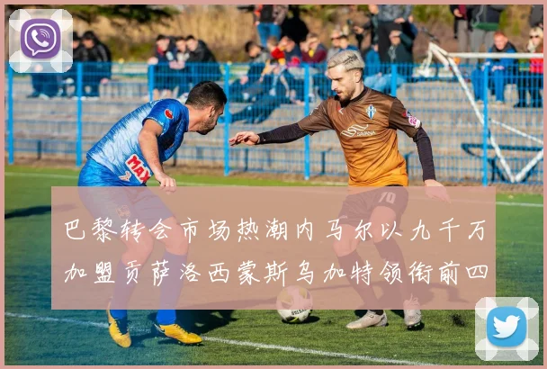 巴黎转会市场热潮内马尔以九千万加盟贡萨洛西蒙斯乌加特领衔前四