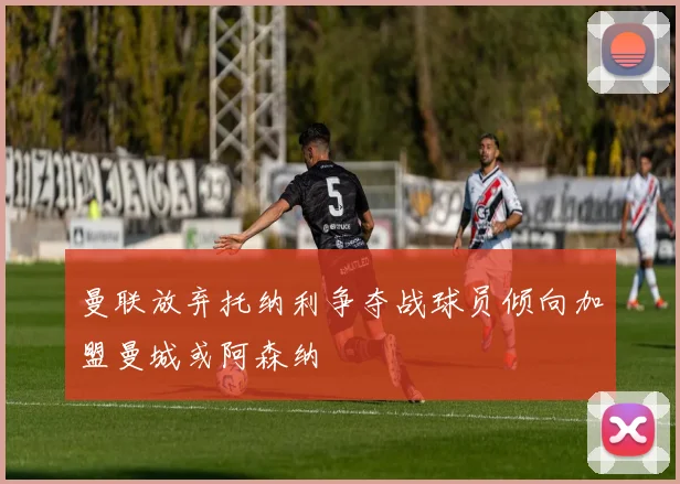 曼联放弃托纳利争夺战球员倾向加盟曼城或阿森纳