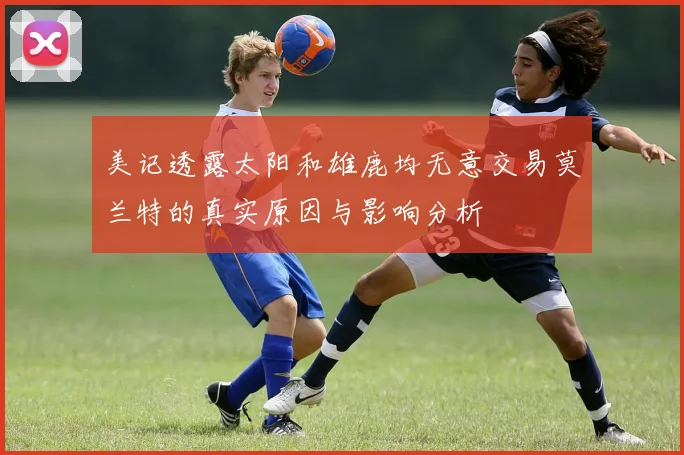 美记透露太阳和雄鹿均无意交易莫兰特的真实原因与影响分析