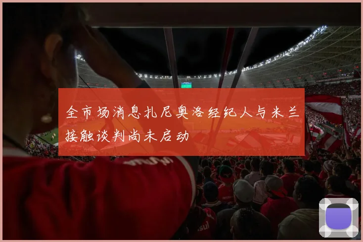 全市场消息扎尼奥洛经纪人与米兰接触谈判尚未启动