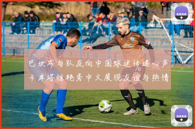 巴坎布与队友向中国球迷传递心声卡库塔惊艳秀中文展现友谊与热情