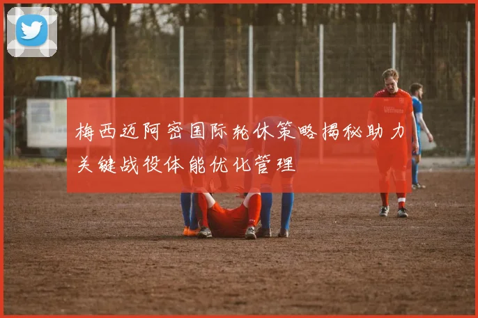 梅西迈阿密国际轮休策略揭秘助力关键战役体能优化管理