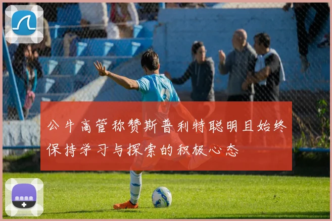 公牛高管称赞斯普利特聪明且始终保持学习与探索的积极心态