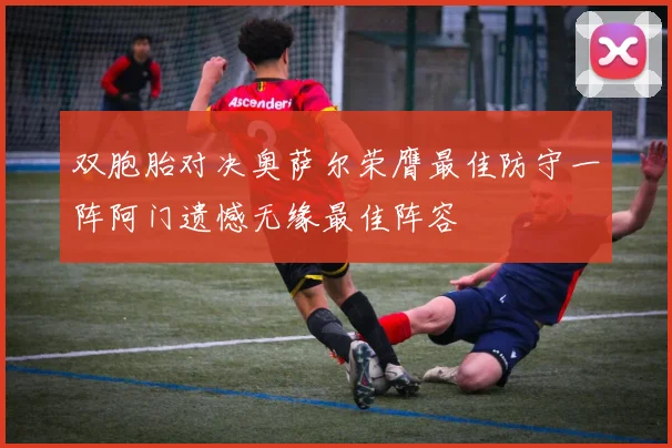 双胞胎对决奥萨尔荣膺最佳防守一阵阿门遗憾无缘最佳阵容