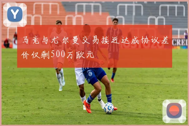 马竞与尤尔曼交易接近达成协议差价仅剩500万欧元