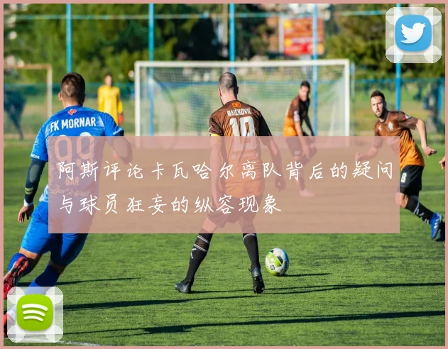 阿斯评论卡瓦哈尔离队背后的疑问与球员狂妄的纵容现象