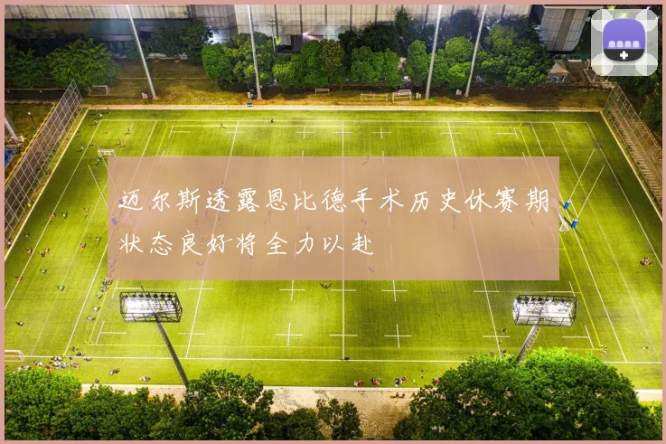迈尔斯透露恩比德手术历史休赛期状态良好将全力以赴