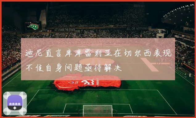 迪尼直言库库雷利亚在切尔西表现不佳自身问题亟待解决