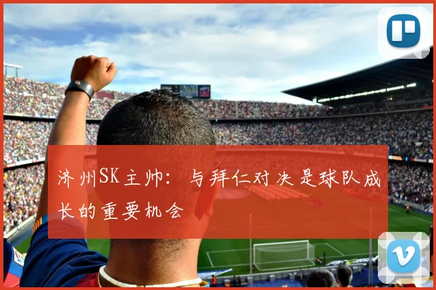 济州SK主帅:与拜仁对决是球队成长的重要机会