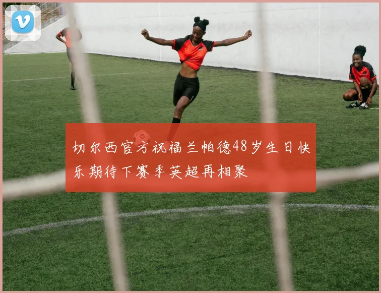 切尔西官方祝福兰帕德48岁生日快乐期待下赛季英超再相聚