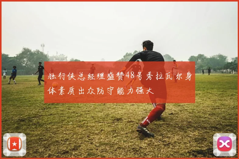 独行侠总经理盛赞48号秀拉瓦尔身体素质出众防守能力强大