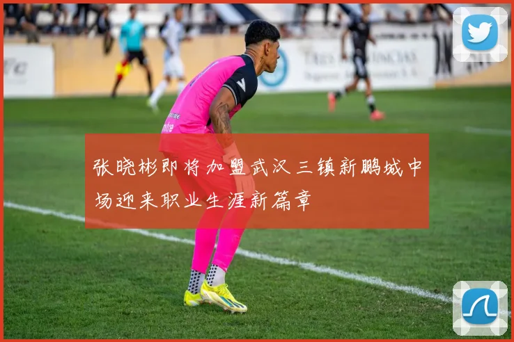 张晓彬即将加盟武汉三镇新鹏城中场迎来职业生涯新篇章