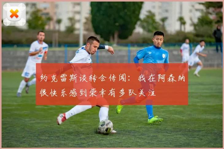 约克雷斯谈转会传闻:我在阿森纳很快乐感到荣幸有多队关注