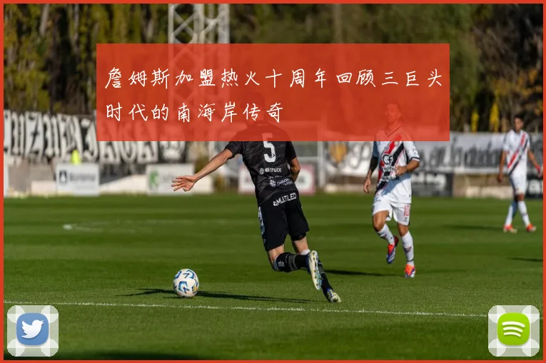 詹姆斯加盟热火十周年回顾三巨头时代的南海岸传奇