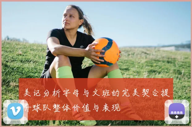 美记分析字母与文班的完美契合提升球队整体价值与表现