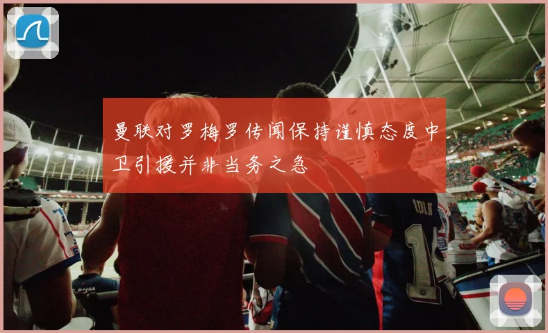 曼联对罗梅罗传闻保持谨慎态度中卫引援并非当务之急