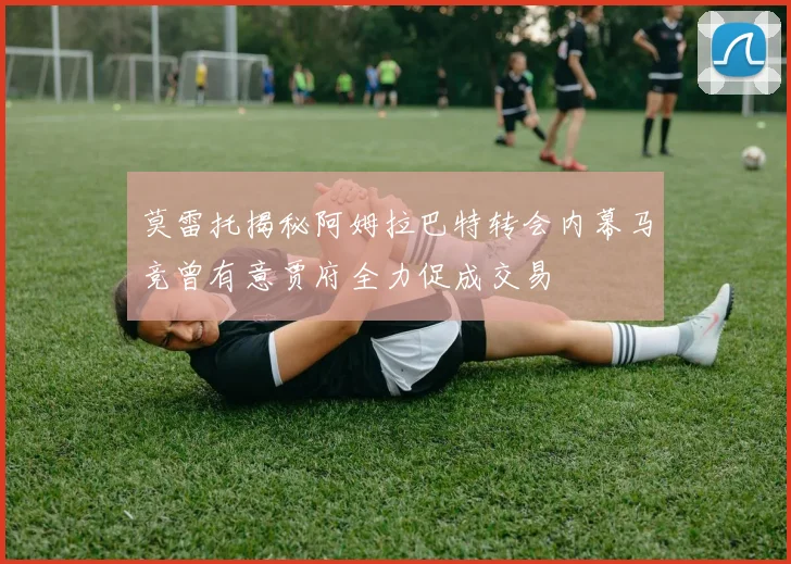 莫雷托揭秘阿姆拉巴特转会内幕马竞曾有意贾府全力促成交易