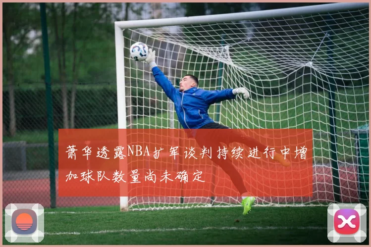 萧华透露NBA扩军谈判持续进行中增加球队数量尚未确定