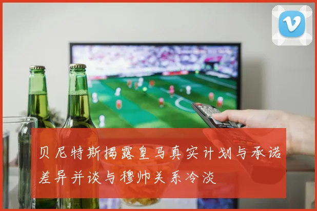 贝尼特斯揭露皇马真实计划与承诺差异并谈与穆帅关系冷淡