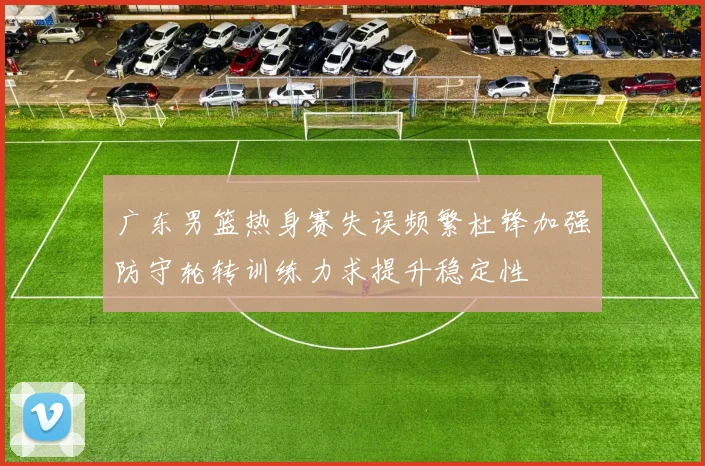 广东男篮热身赛失误频繁杜锋加强防守轮转训练力求提升稳定性
