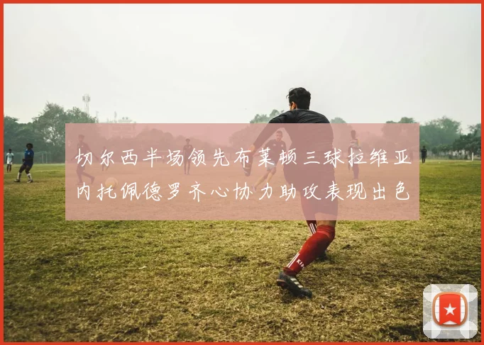 切尔西半场领先布莱顿三球拉维亚内托佩德罗齐心协力助攻表现出色