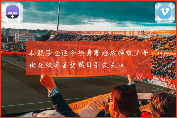 孙颖莎全运会热身赛迎战强敌正手衔接效率备受瞩目引发关注