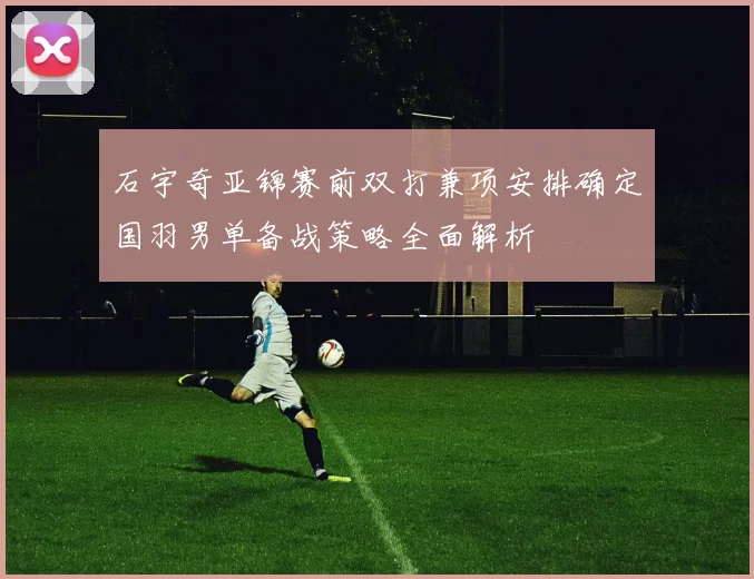 石宇奇亚锦赛前双打兼项安排确定国羽男单备战策略全面解析